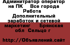 Админитратор-оператор на ПК  - Все города Работа » Дополнительный заработок и сетевой маркетинг   . Брянская обл.,Сельцо г.